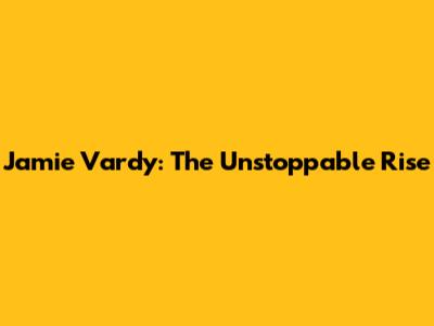 Jamie Vardy: The Unstoppable Rise