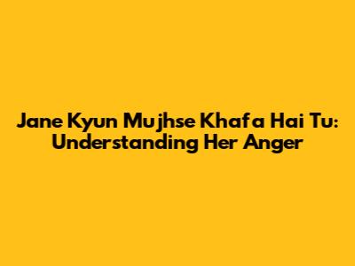 Jane Kyun Mujhse Khafa Hai Tu: Understanding Her Anger