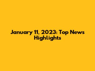 January 11, 2023: Top News Highlights