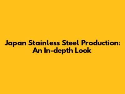 Japan Stainless Steel Production: An In-depth Look