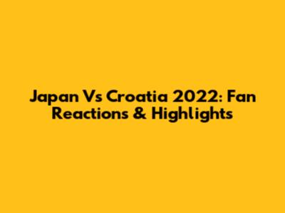 Japan Vs Croatia 2022: Fan Reactions & Highlights