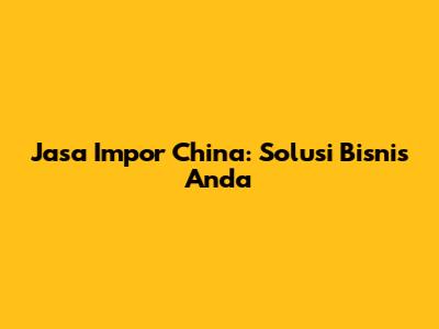 Jasa Impor China: Solusi Bisnis Anda
