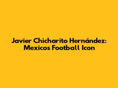 Javier "Chicharito" Hernández: Mexico's Football Icon
