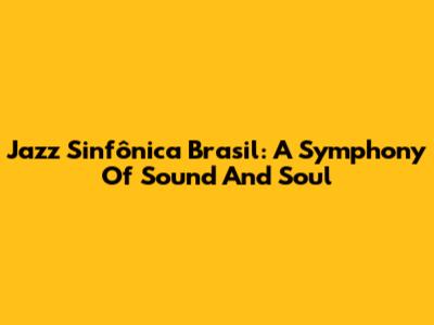 Jazz Sinfônica Brasil: A Symphony Of Sound And Soul