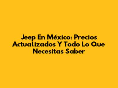 Jeep En México: Precios Actualizados Y Todo Lo Que Necesitas Saber