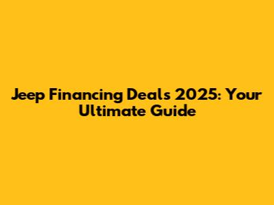Jeep Financing Deals 2025: Your Ultimate Guide