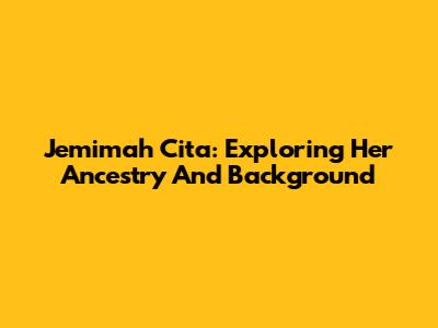 Jemimah Cita: Exploring Her Ancestry And Background