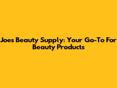 Joe's Beauty Supply: Your Go-To For Beauty Products