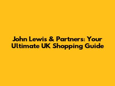 John Lewis & Partners: Your Ultimate UK Shopping Guide