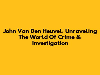 John Van Den Heuvel: Unraveling The World Of Crime & Investigation