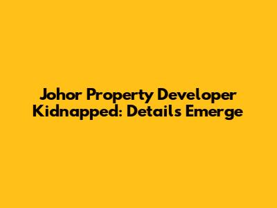 Johor Property Developer Kidnapped: Details Emerge