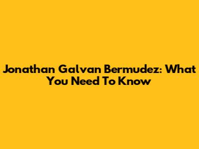 Jonathan Galvan Bermudez: What You Need To Know