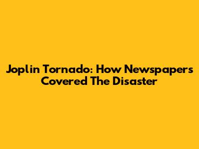 Joplin Tornado: How Newspapers Covered The Disaster