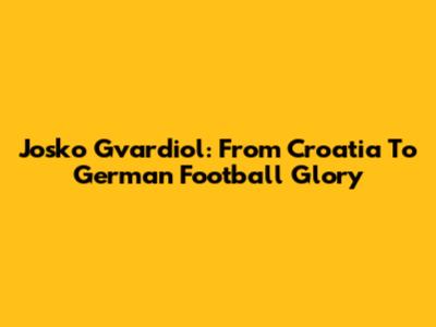Josko Gvardiol: From Croatia To German Football Glory