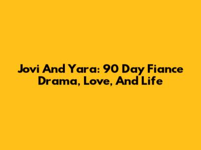 Jovi And Yara: 90 Day Fiance Drama, Love, And Life