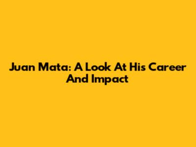 Juan Mata: A Look At His Career And Impact