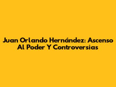 Juan Orlando Hernández: Ascenso Al Poder Y Controversias