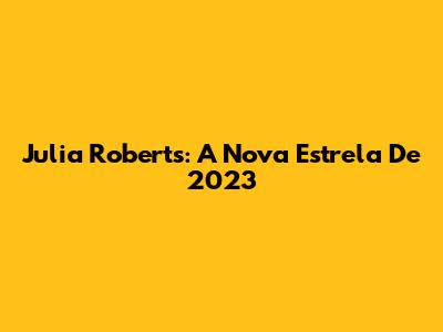 Julia Roberts: A Nova Estrela De 2023