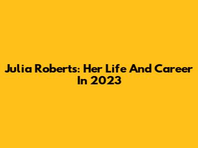 Julia Roberts: Her Life And Career In 2023