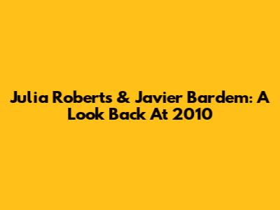 Julia Roberts & Javier Bardem: A Look Back At 2010