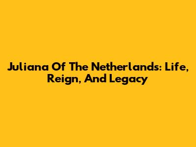 Juliana Of The Netherlands: Life, Reign, And Legacy