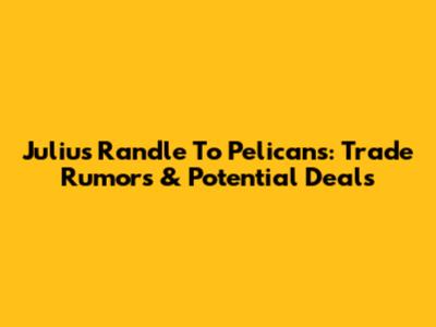 Julius Randle To Pelicans: Trade Rumors & Potential Deals