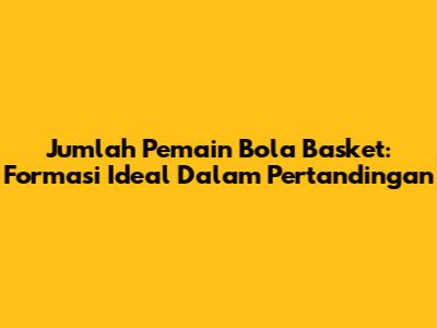 Jumlah Pemain Bola Basket: Formasi Ideal Dalam Pertandingan