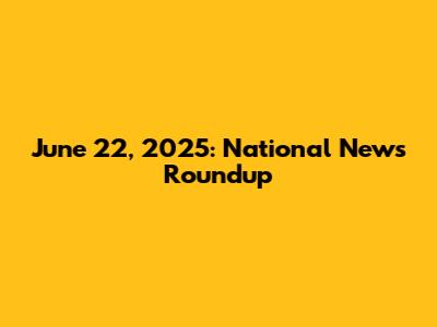 June 22, 2025: National News Roundup