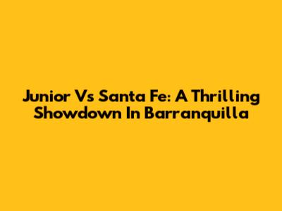 Junior Vs Santa Fe: A Thrilling Showdown In Barranquilla