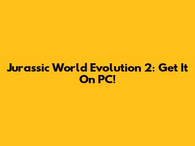 Jurassic World Evolution 2: Get It On PC!