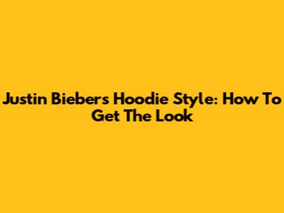Justin Bieber's Hoodie Style: How To Get The Look