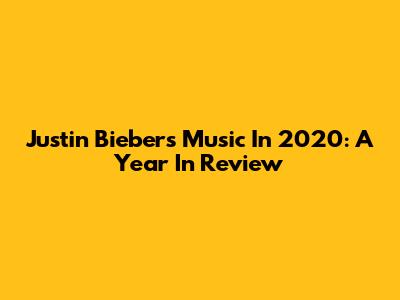 Justin Bieber's Music In 2020: A Year In Review