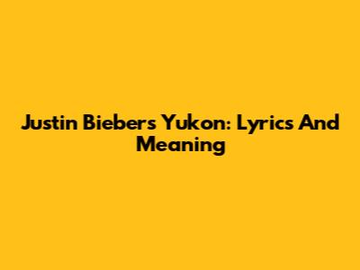 Justin Bieber's Yukon: Lyrics And Meaning
