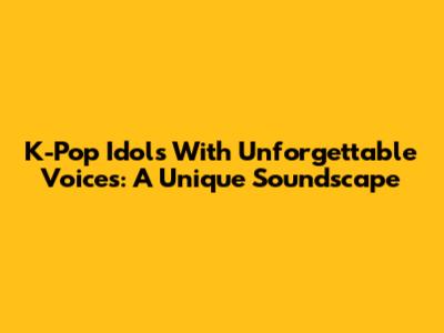 K-Pop Idols With Unforgettable Voices: A Unique Soundscape