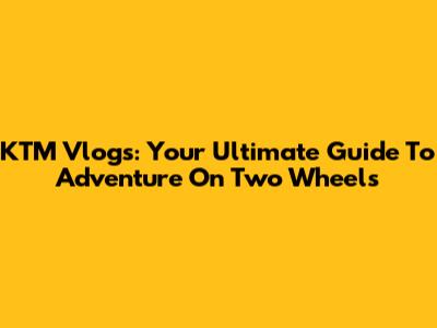 KTM Vlogs: Your Ultimate Guide To Adventure On Two Wheels