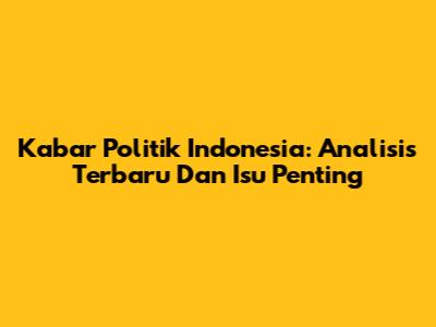 Kabar Politik Indonesia: Analisis Terbaru Dan Isu Penting
