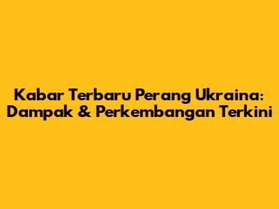 Kabar Terbaru Perang Ukraina: Dampak & Perkembangan Terkini