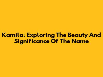 Kamila: Exploring The Beauty And Significance Of The Name