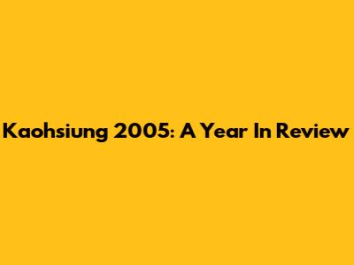 Kaohsiung 2005: A Year In Review