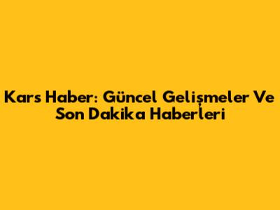 Kars Haber: Güncel Gelişmeler Ve Son Dakika Haberleri