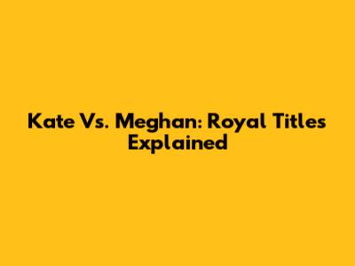 Kate Vs. Meghan: Royal Titles Explained