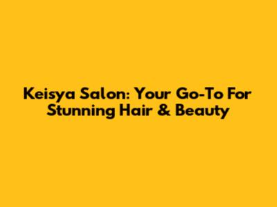 Keisya Salon: Your Go-To For Stunning Hair & Beauty