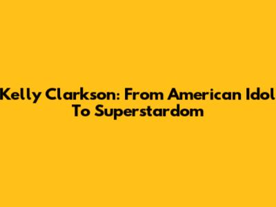 Kelly Clarkson: From American Idol To Superstardom