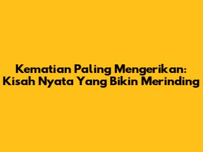 Kematian Paling Mengerikan: Kisah Nyata Yang Bikin Merinding