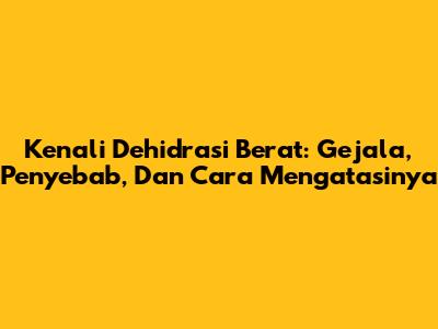 Kenali Dehidrasi Berat: Gejala, Penyebab, Dan Cara Mengatasinya