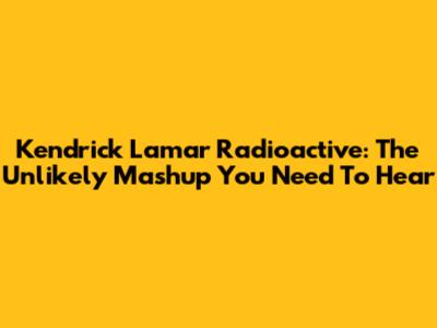 Kendrick Lamar Radioactive: The Unlikely Mashup You Need To Hear