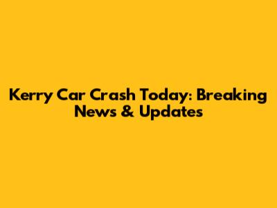 Kerry Car Crash Today: Breaking News & Updates