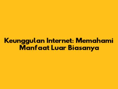 Keunggulan Internet: Memahami Manfaat Luar Biasanya