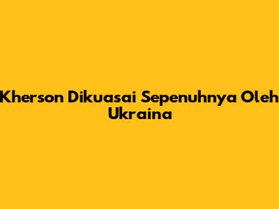 Kherson Dikuasai Sepenuhnya Oleh Ukraina
