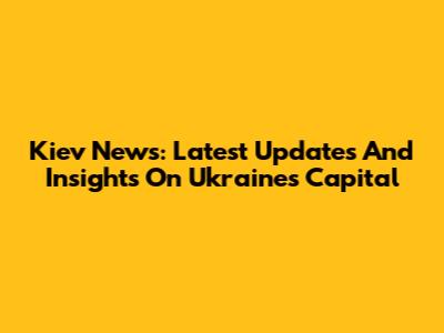 Kiev News: Latest Updates And Insights On Ukraine's Capital
